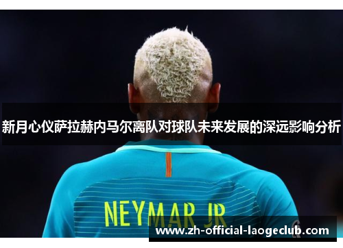 新月心仪萨拉赫内马尔离队对球队未来发展的深远影响分析