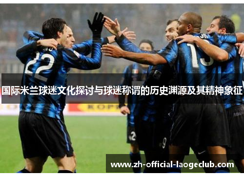 国际米兰球迷文化探讨与球迷称谓的历史渊源及其精神象征 国际米兰球迷文化探讨与球迷称谓的历史渊源及其精神象征