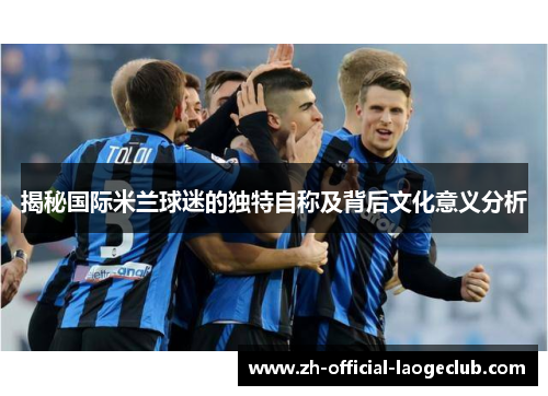 揭秘国际米兰球迷的独特自称及背后文化意义分析