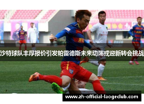 沙特球队丰厚报价引发帕雷德斯未来动荡或迎新转会挑战