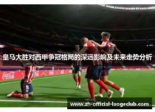 皇马大胜对西甲争冠格局的深远影响及未来走势分析