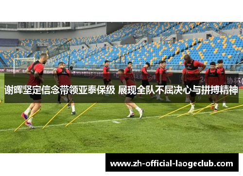 谢晖坚定信念带领亚泰保级 展现全队不屈决心与拼搏精神