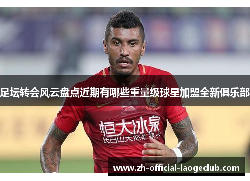 足坛转会风云盘点近期有哪些重量级球星加盟全新俱乐部 足坛转会风云盘点近期有哪些重量级球星加盟全新俱乐部