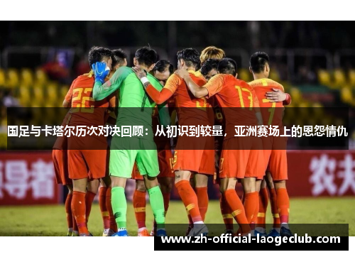 国足与卡塔尔历次对决回顾:从初识到较量,亚洲赛场上的恩怨情仇 国足与卡塔尔历次对决回顾:从初识到较量,亚洲赛场上的恩怨情仇