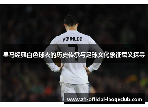 皇马经典白色球衣的历史传承与足球文化象征意义探寻