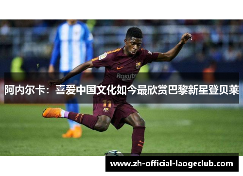 阿内尔卡:喜爱中国文化如今最欣赏巴黎新星登贝莱 阿内尔卡:喜爱中国文化如今最欣赏巴黎新星登贝莱