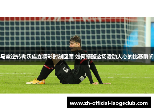 马竞逆转勒沃库森精彩时刻回顾 如何领略这场激动人心的比赛瞬间