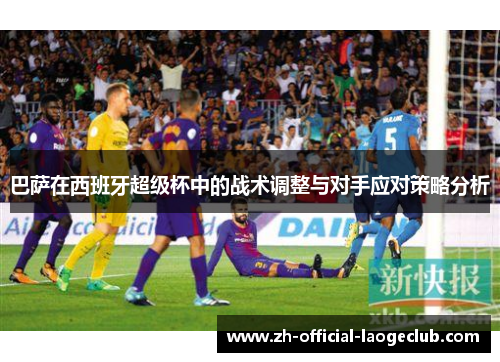 巴萨在西班牙超级杯中的战术调整与对手应对策略分析