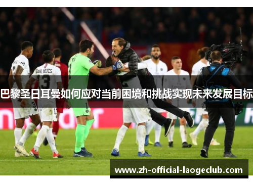 巴黎圣日耳曼如何应对当前困境和挑战实现未来发展目标