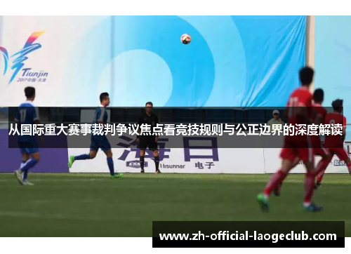 从国际重大赛事裁判争议焦点看竞技规则与公正边界的深度解读
