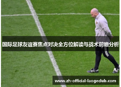 国际足球友谊赛焦点对决全方位解读与战术前瞻分析