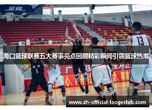 海口篮球联赛五大赛事亮点回顾精彩瞬间引领篮球热潮 海口篮球联赛五大赛事亮点回顾精彩瞬间引领篮球热潮