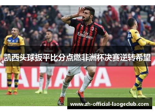 凯西头球扳平比分点燃非洲杯决赛逆转希望