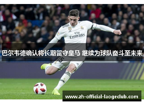 巴尔韦德确认将长期留守皇马 继续为球队奋斗至未来 巴尔韦德确认将长期留守皇马 继续为球队奋斗至未来