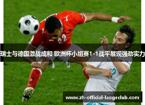 瑞士与德国激战成和 欧洲杯小组赛1-1战平展现强劲实力