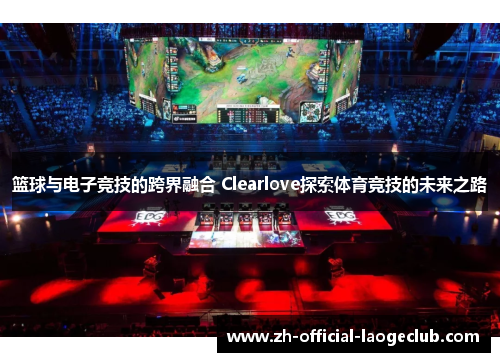 篮球与电子竞技的跨界融合 Clearlove探索体育竞技的未来之路