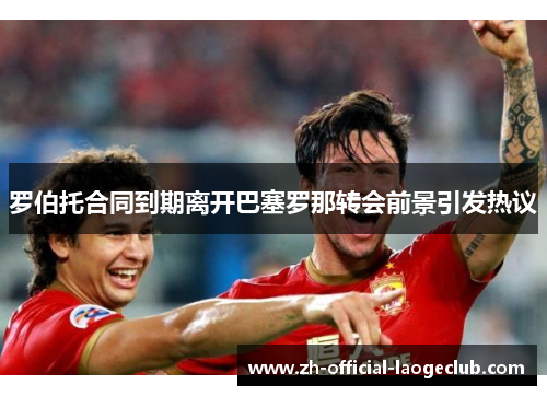 罗伯托合同到期离开巴塞罗那转会前景引发热议