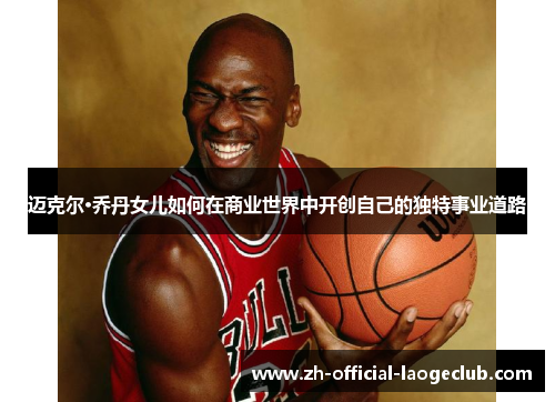 迈克尔·乔丹女儿如何在商业世界中开创自己的独特事业道路
