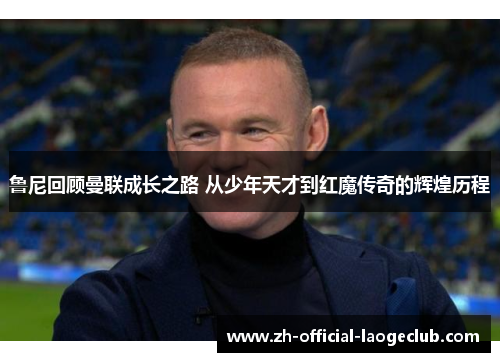 鲁尼回顾曼联成长之路 从少年天才到红魔传奇的辉煌历程 鲁尼回顾曼联成长之路 从少年天才到红魔传奇的辉煌历程