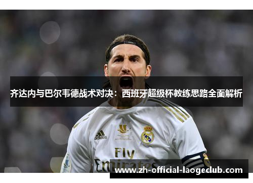 齐达内与巴尔韦德战术对决:西班牙超级杯教练思路全面解析 齐达内与巴尔韦德战术对决:西班牙超级杯教练思路全面解析
