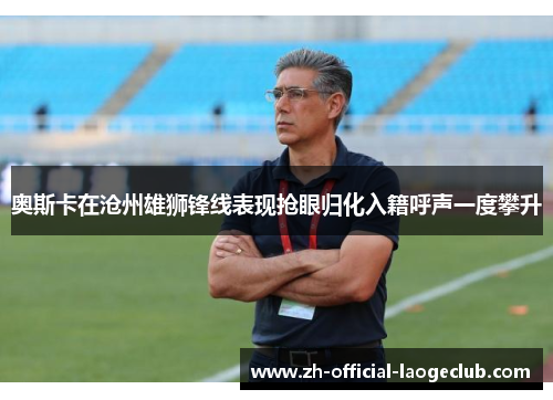 奥斯卡在沧州雄狮锋线表现抢眼归化入籍呼声一度攀升
