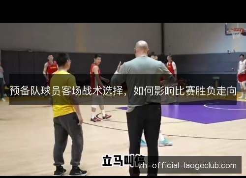 预备队球员客场战术选择,如何影响比赛胜负走向 预备队球员客场战术选择,如何影响比赛胜负走向