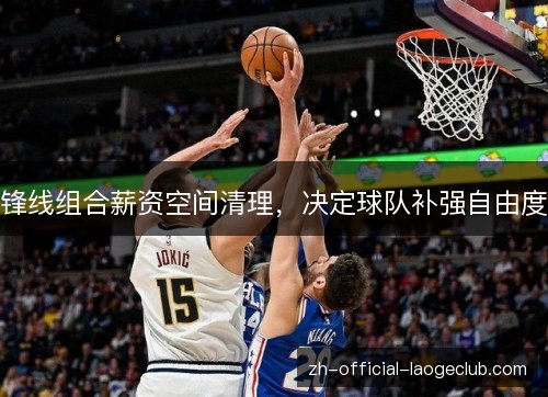 锋线组合薪资空间清理,决定球队补强自由度 锋线组合薪资空间清理,决定球队补强自由度