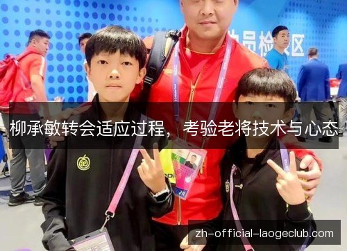 柳承敏转会适应过程,考验老将技术与心态 柳承敏转会适应过程,考验老将技术与心态